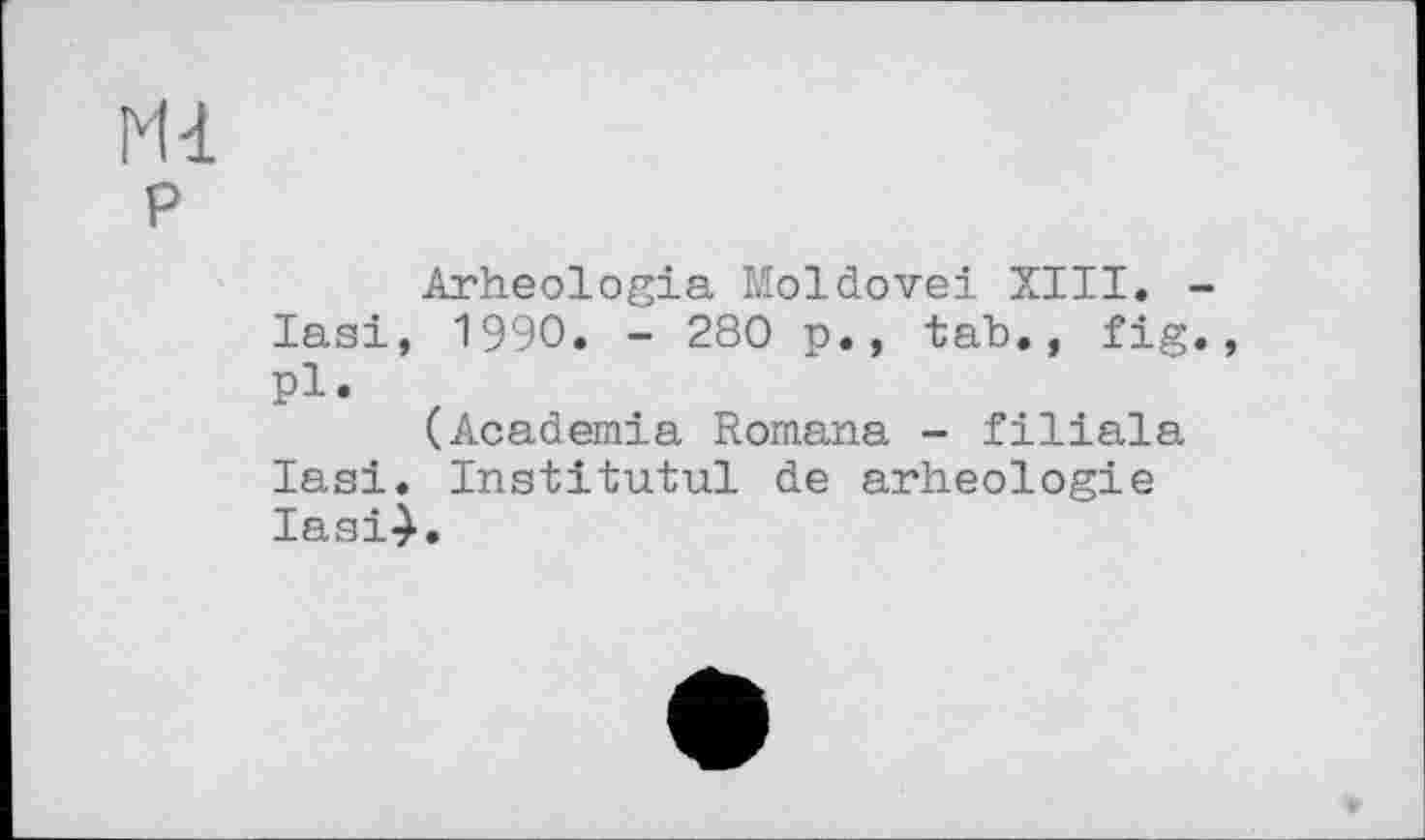 ﻿Ml
P
Arheologia Moldovei XIII. -Iasi, 1990. - 280 p., tab., fig., pi.
(Academia Romana - filiala Iasi. Institutul de arheologie Iasi4.